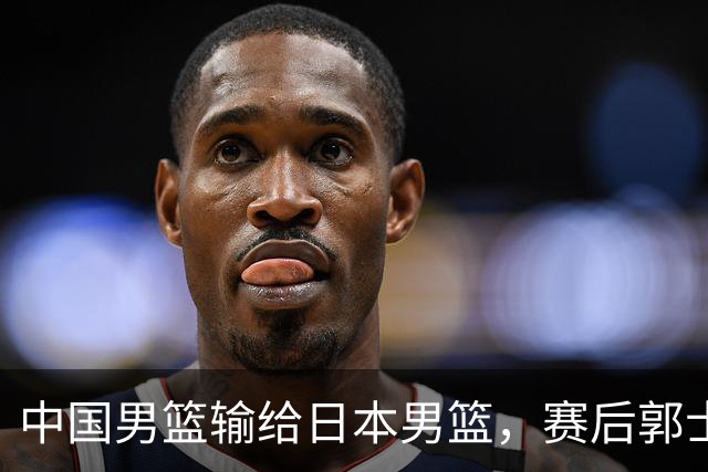 中国男篮输给日本男篮，赛后郭士强说：“这个夏天我们整个中国男篮都非常努力”