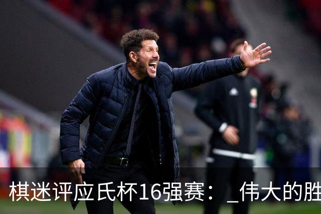棋迷评应氏杯16强赛： 伟大的胜利！给王星昊满分