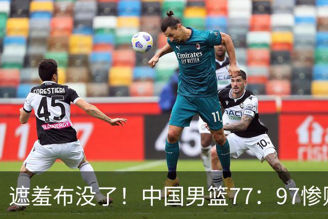 遮羞布没了！中国男篮77：97惨败日本二队，一味单打一点配合都没有